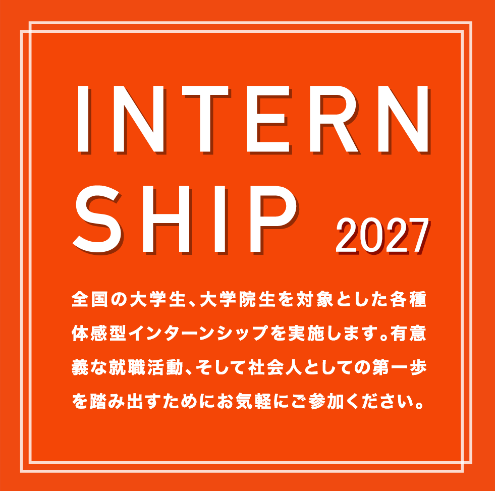 INTERNSHIP 2027 全国の大学生、大学院生を対象とした各種体感型インターンシップを実施します。有意義な就職活動、そして社会人としての第一歩を踏み出すためにお気軽にご参加ください。