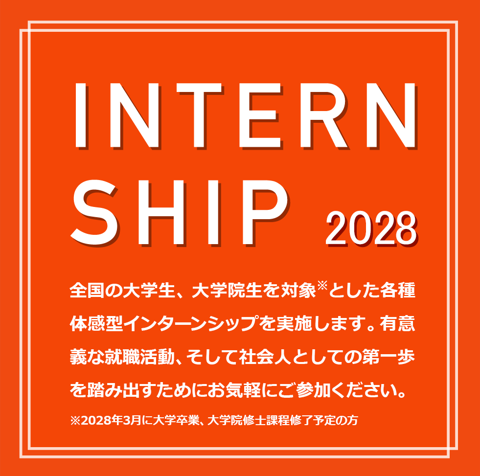 INTERNSHIP 2028 全国の大学生、大学院生を対象※とした各種体感型インターンシップを実施します。有意義な就職活動、そして社会人としての第一歩を踏み出すためにお気軽にご参加ください。※2028年3月に大学卒業、大学院修士課程修了予定の方